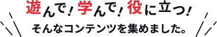 遊んで！学んで！役に立つ！そんなコンテンツを集めました。